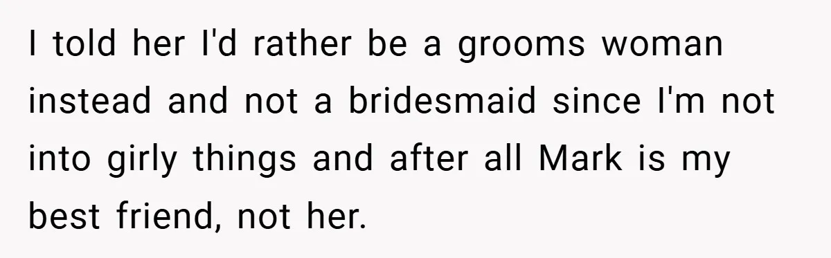 I told her I'd rather be a grooms woman instead and not a bridesmaid since I'm not into girly things and after all Mark is my best friend, not her.