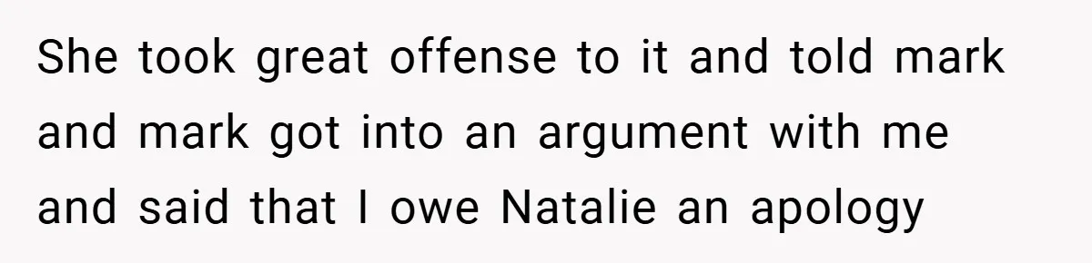 She took great offense to it and told mark and mark got into an argument with me and said that I owe Natalie an apology
