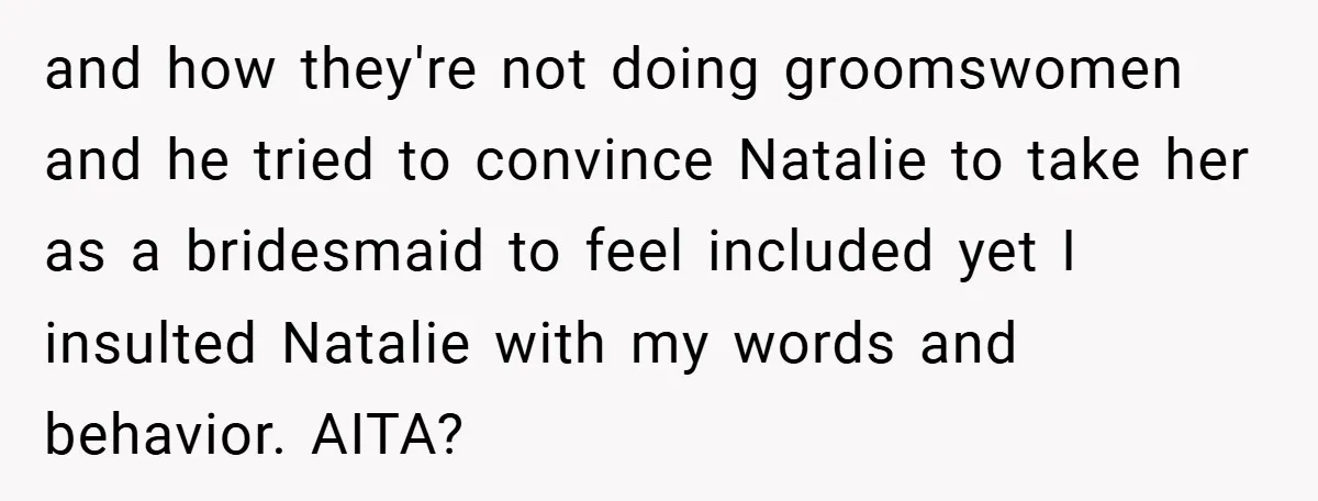 and how they're not doing groomswomen and he tried to convince Natalie to take her as a bridesmaid to feel included yet I insulted Natalie with my words and behavior....