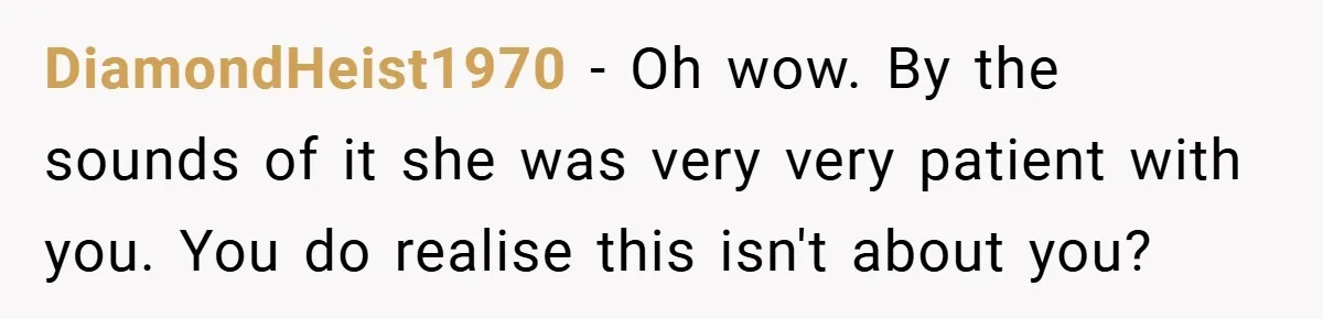 DiamondHeist1970 − Oh wow. By the sounds of it she was very very patient with you. You do realise this isn't about you?
