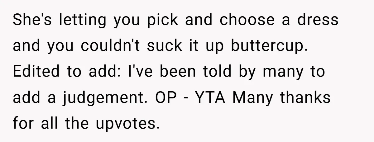 She's letting you pick and choose a dress and you couldn't suck it up buttercup. Edited to add: I've been told by many to add a judgement. OP - YTA...