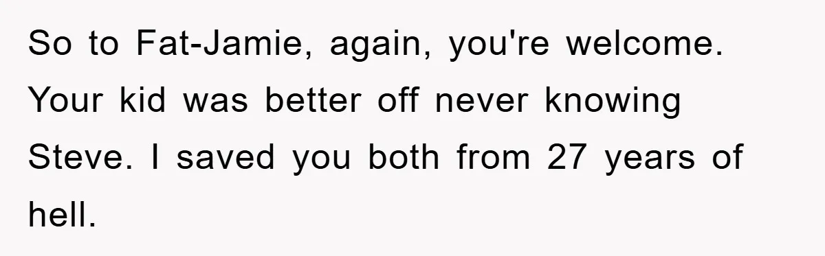 So to Fat-Jamie, again, you're welcome. Your kid was better off never knowing Steve. I saved you both from 27 years of hell.
