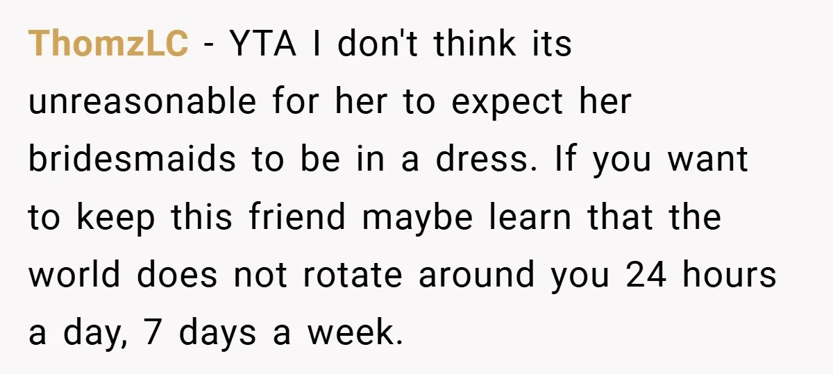 ThomzLC − YTA I don't think its unreasonable for her to expect her bridesmaids to be in a dress. If you want to keep this friend maybe learn that the...