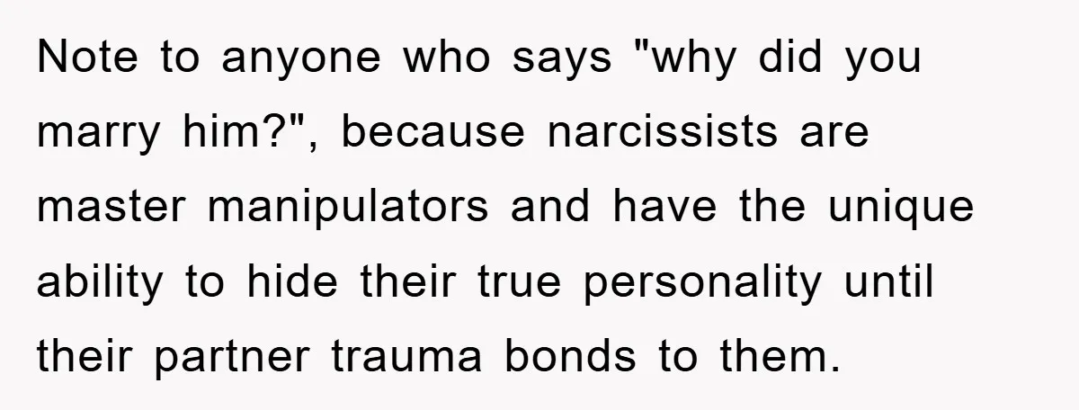 Note to anyone who says "why did you marry him?", because narcissists are master manipulators and have the unique ability to hide their true personality until their partner trauma bonds...