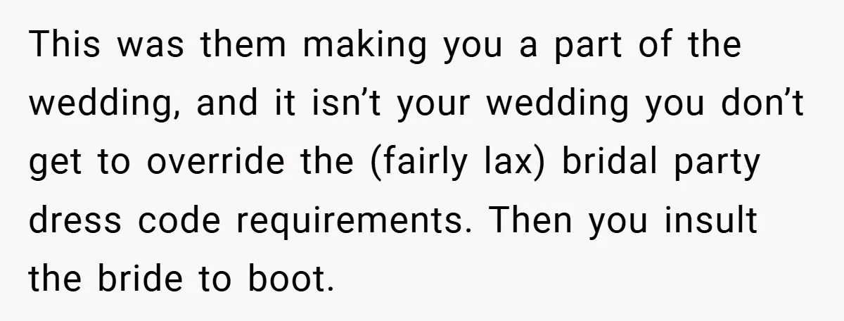 This was them making you a part of the wedding, and it isn’t your wedding you don’t get to override the (fairly lax) bridal party dress code requirements. Then you...