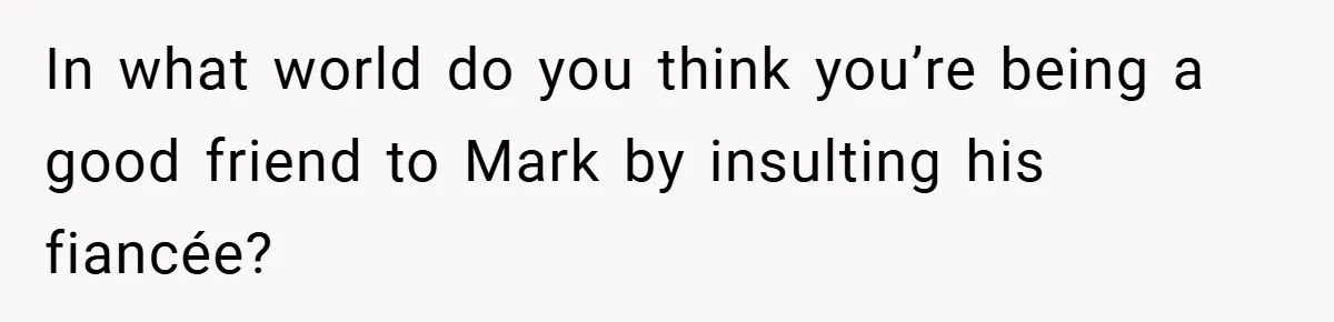 In what world do you think you’re being a good friend to Mark by insulting his fiancée?