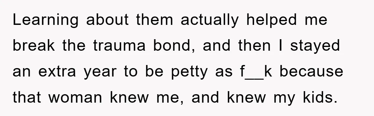 Learning about them actually helped me break the trauma bond, and then I stayed an extra year to be petty as f__k because that woman knew me, and knew my...