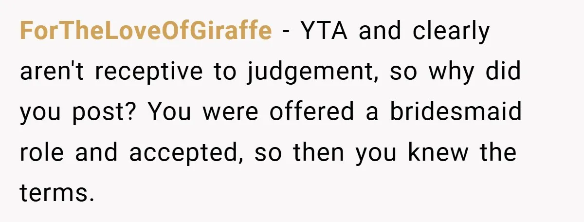 ForTheLoveOfGiraffe − YTA and clearly aren't receptive to judgement, so why did you post? You were offered a bridesmaid role and accepted, so then you knew the terms.