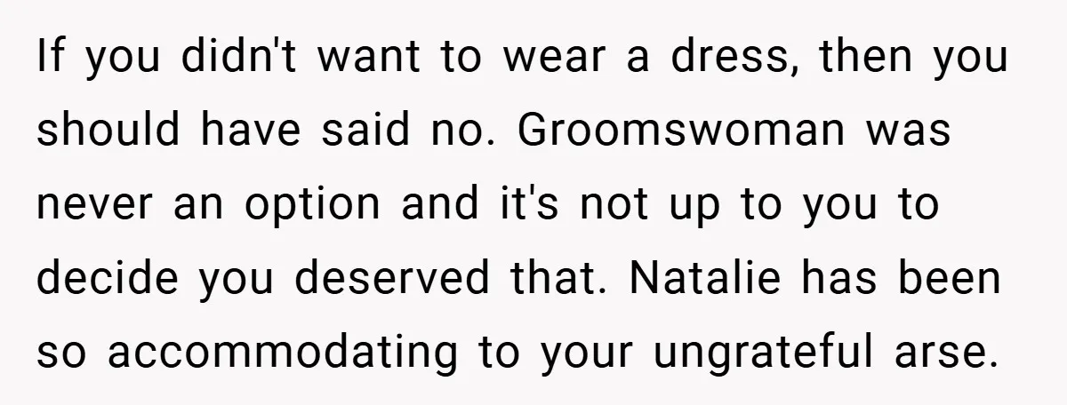 If you didn't want to wear a dress, then you should have said no. Groomswoman was never an option and it's not up to you to decide you deserved that....
