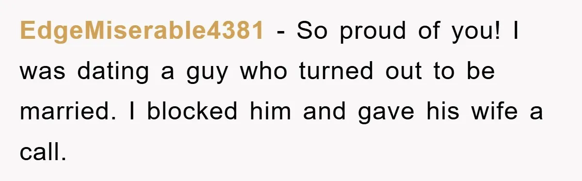 EdgeMiserable4381 − So proud of you! I was dating a guy who turned out to be married. I blocked him and gave his wife a call.