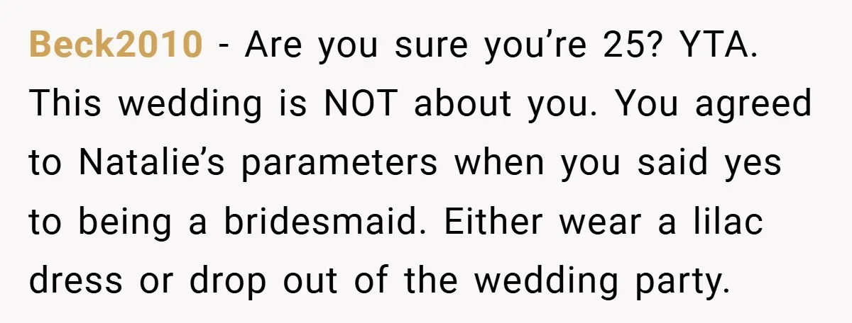 Beck2010 − Are you sure you’re 25? YTA. This wedding is NOT about you. You agreed to Natalie’s parameters when you said yes to being a bridesmaid. Either wear a...