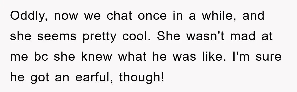 Oddly, now we chat once in a while, and she seems pretty cool. She wasn't mad at me bc she knew what he was like. I'm sure he got an...