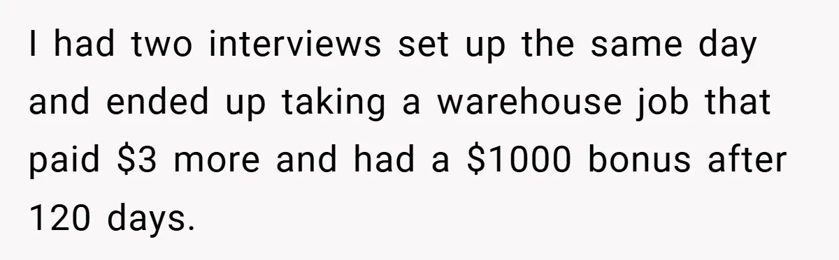 Boss Said ‘Find a New Job’ - Worker Lands One With Higher Pay and $1,000 Bonus I had two interviews set up the same day and ended up taking a warehouse job that paid $3 more and had a $1000 bonus after 120 days.