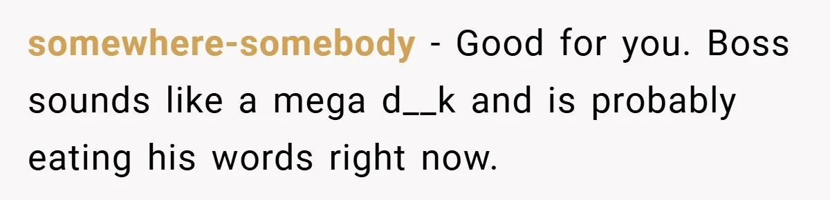 Boss Said ‘Find a New Job’ - Worker Lands One With Higher Pay and $1,000 Bonus somewhere-somebody − Good for you. Boss sounds like a mega d__k and is probably eating his words right now.