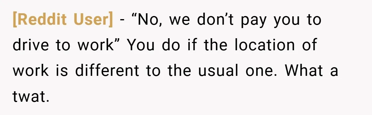 [Reddit User] − “No, we don’t pay you to drive to work” You do if the location of work is different to the usual one. What a twat.