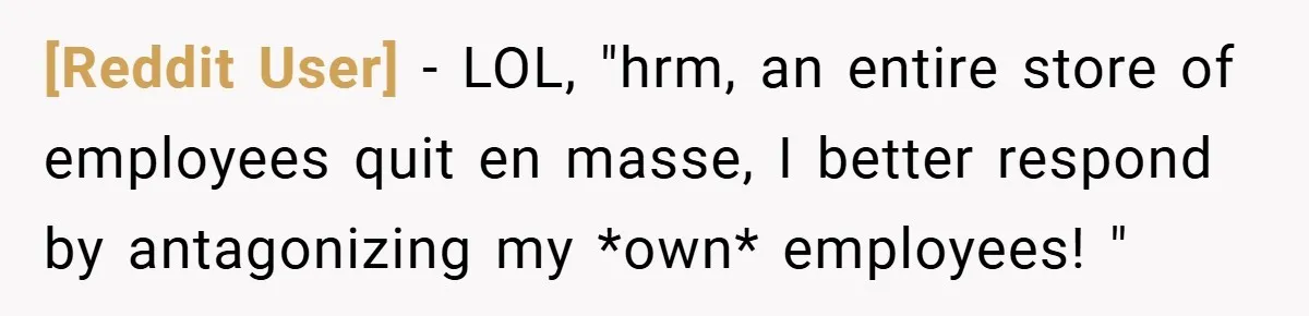 [Reddit User] − LOL, "hrm, an entire store of employees quit en masse, I better respond by antagonizing my *own* employees! "