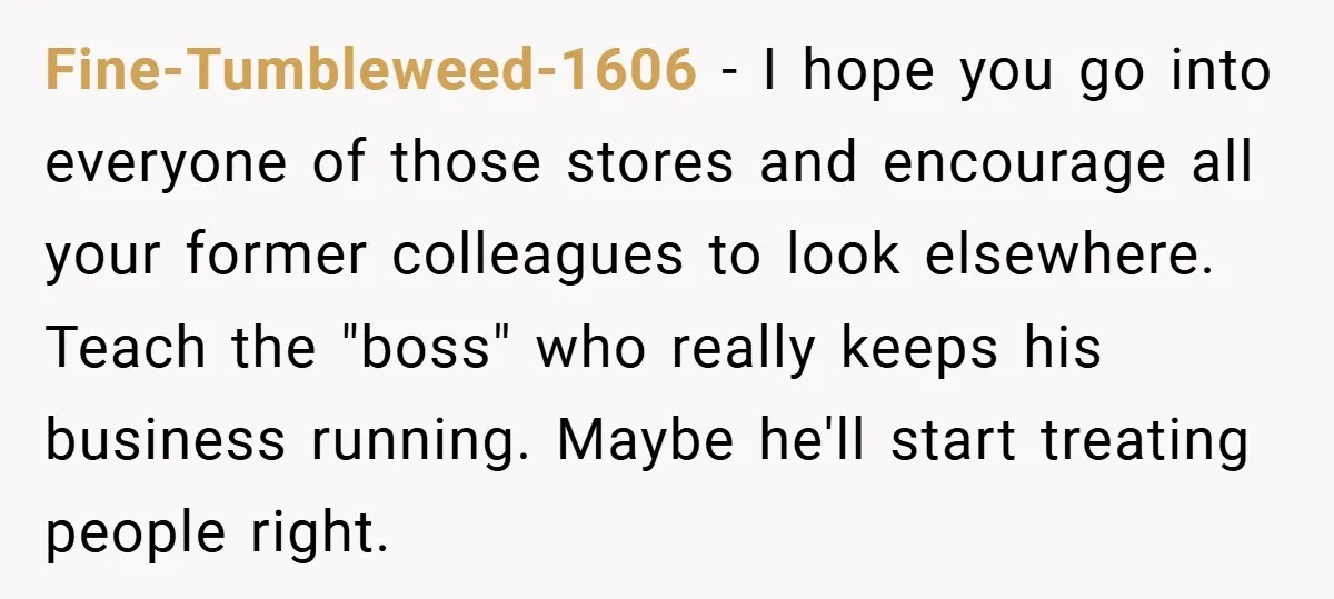 Boss Said ‘Find a New Job’ - Worker Lands One With Higher Pay and $1,000 Bonus Fine-Tumbleweed-1606 − I hope you go into everyone of those stores and encourage all your former colleagues to look elsewhere. Teach the "boss" who really keeps his business running. Maybe...