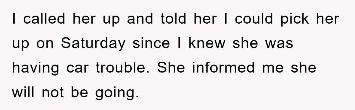 I called her up and told her I could pick her up on Saturday since I knew she was having car trouble. She informed me she will not be going.