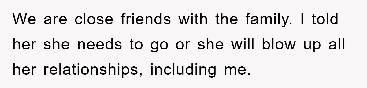 We are close friends with the family. I told her she needs to go or she will blow up all her relationships, including me.