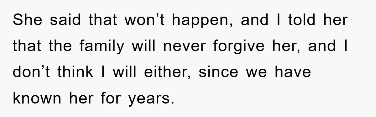 She said that won’t happen, and I told her that the family will never forgive her, and I don’t think I will either, since we have known her for years.