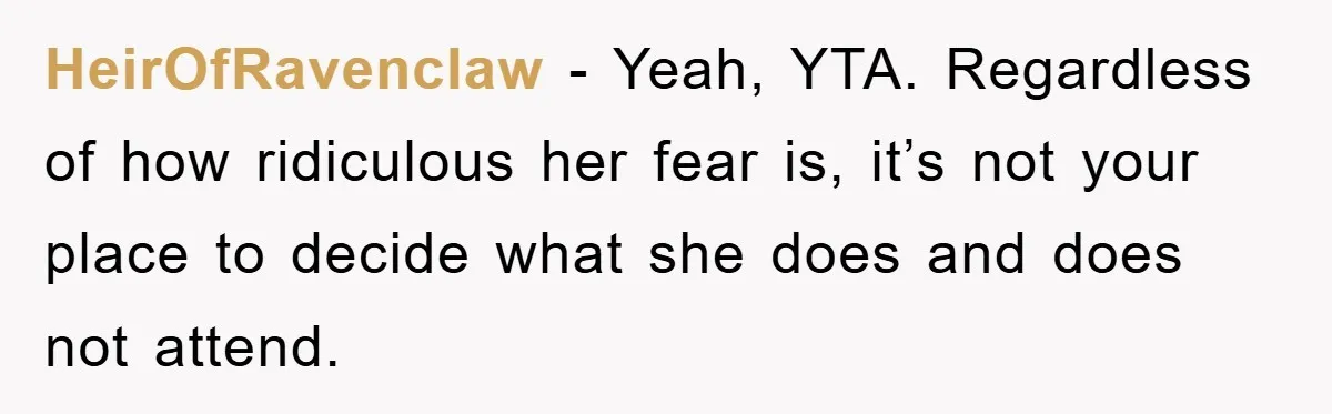 HeirOfRavenclaw − Yeah, YTA. Regardless of how ridiculous her fear is, it’s not your place to decide what she does and does not attend.