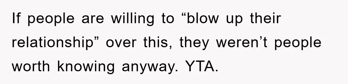 If people are willing to “blow up their relationship” over this, they weren’t people worth knowing anyway. YTA.