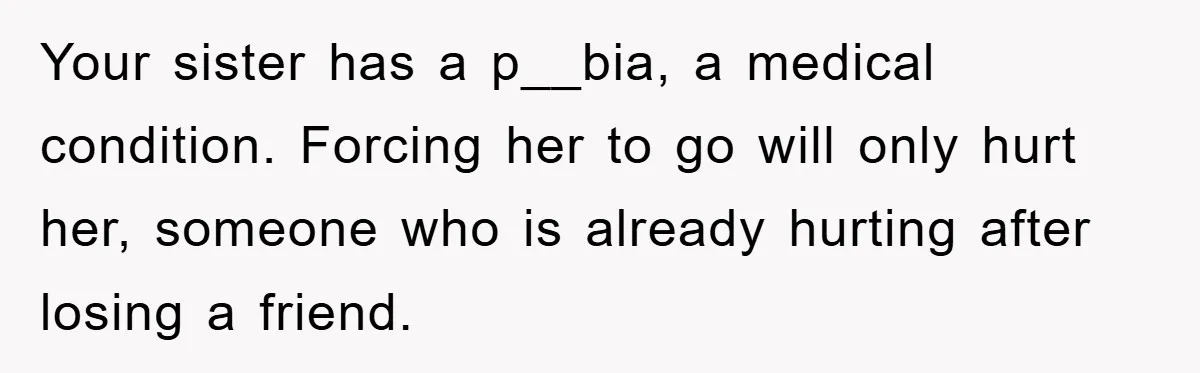 Your sister has a p__bia, a medical condition. Forcing her to go will only hurt her, someone who is already hurting after losing a friend.
