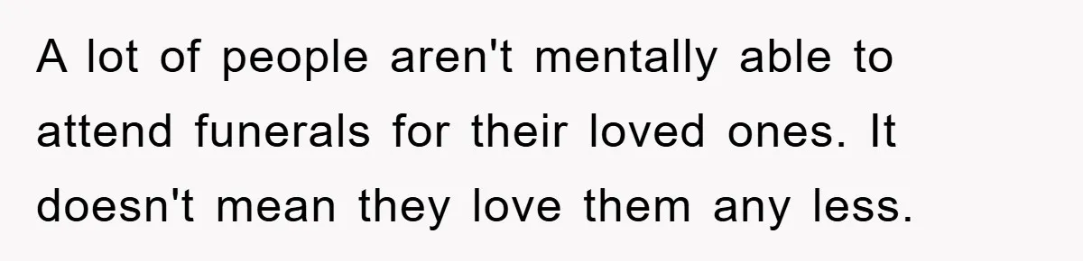 A lot of people aren't mentally able to attend funerals for their loved ones. It doesn't mean they love them any less.