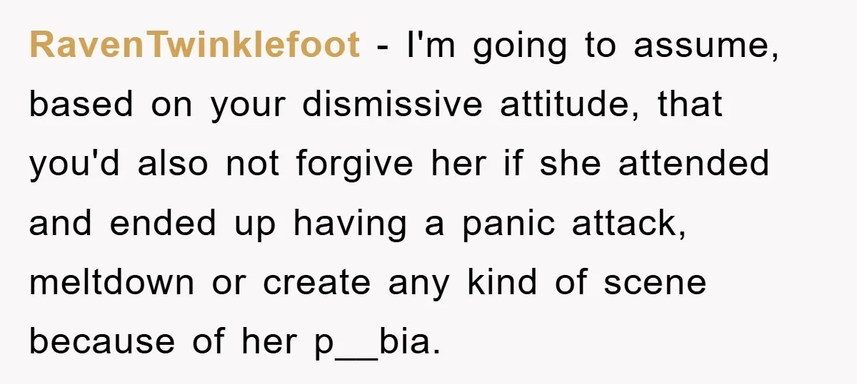 RavenTwinklefoot − I'm going to assume, based on your dismissive attitude, that you'd also not forgive her if she attended and ended up having a panic attack, meltdown or create...