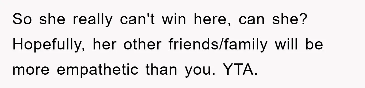 So she really can't win here, can she? Hopefully, her other friends/family will be more empathetic than you. YTA.