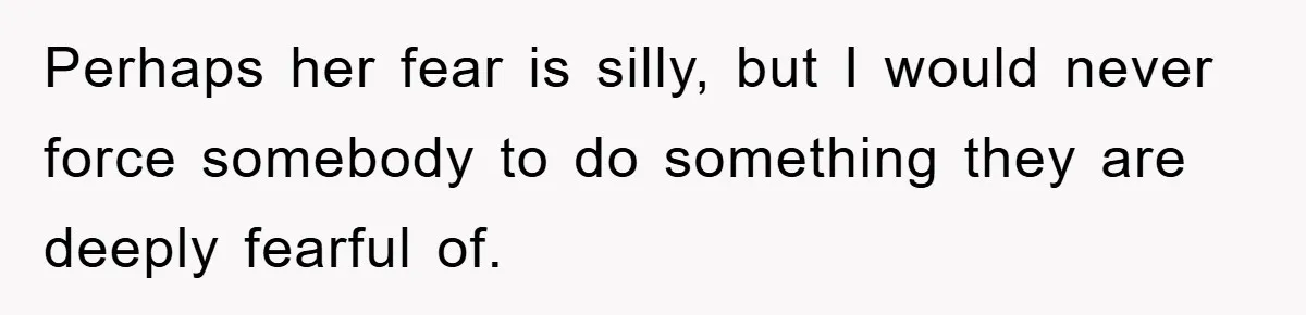 Perhaps her fear is silly, but I would never force somebody to do something they are deeply fearful of.
