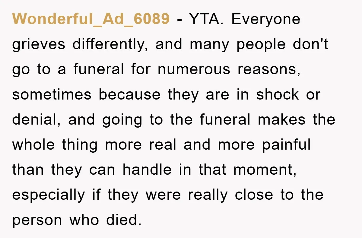 Wonderful_Ad_6089 − YTA. Everyone grieves differently, and many people don't go to a funeral for numerous reasons, sometimes because they are in shock or denial, and going to the funeral...