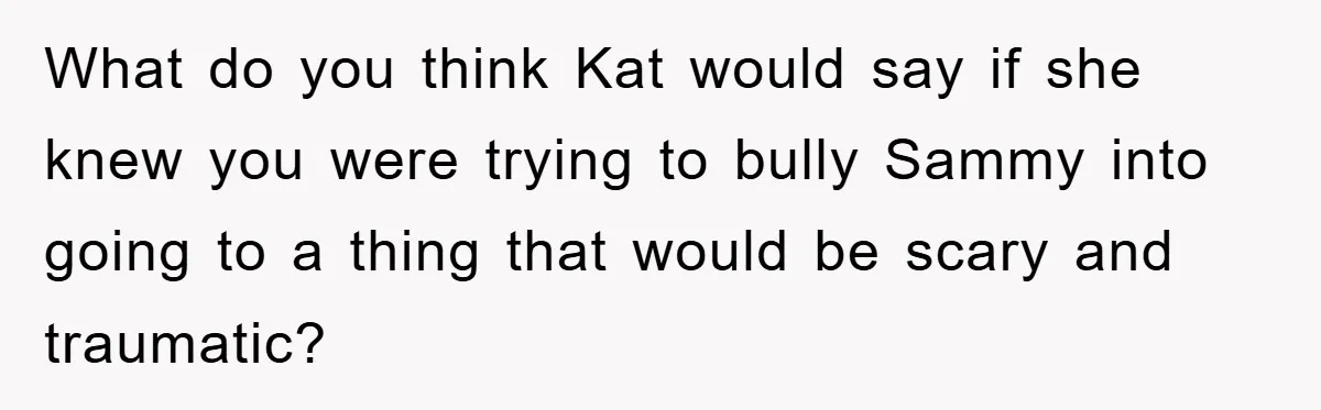 What do you think Kat would say if she knew you were trying to bully Sammy into going to a thing that would be scary and traumatic?