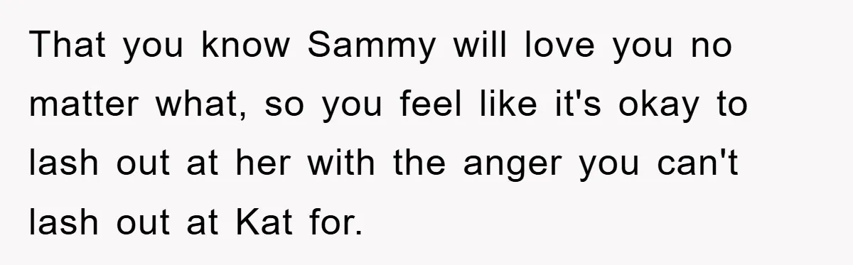 That you know Sammy will love you no matter what, so you feel like it's okay to lash out at her with the anger you can't lash out at Kat...