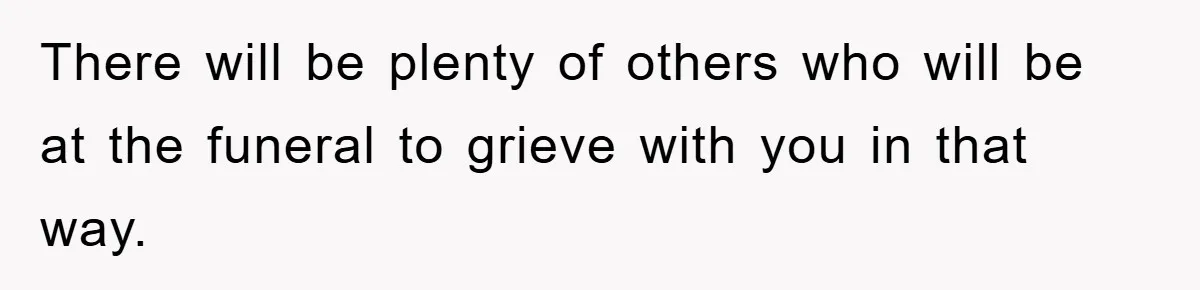 There will be plenty of others who will be at the funeral to grieve with you in that way.