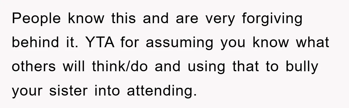 People know this and are very forgiving behind it. YTA for assuming you know what others will think/do and using that to bully your sister into attending.