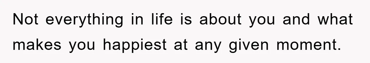 Not everything in life is about you and what makes you happiest at any given moment.