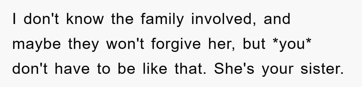 I don't know the family involved, and maybe they won't forgive her, but *you* don't have to be like that. She's your sister.
