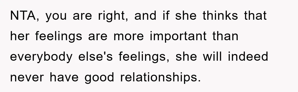 NTA, you are right, and if she thinks that her feelings are more important than everybody else's feelings, she will indeed never have good relationships.
