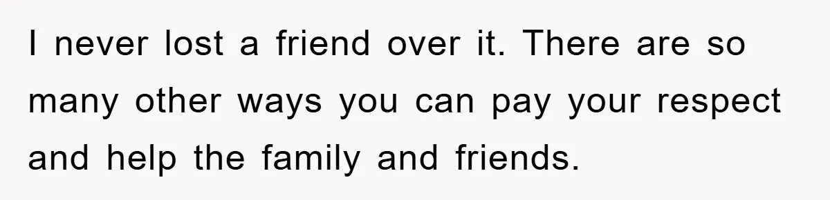I never lost a friend over it. There are so many other ways you can pay your respect and help the family and friends.