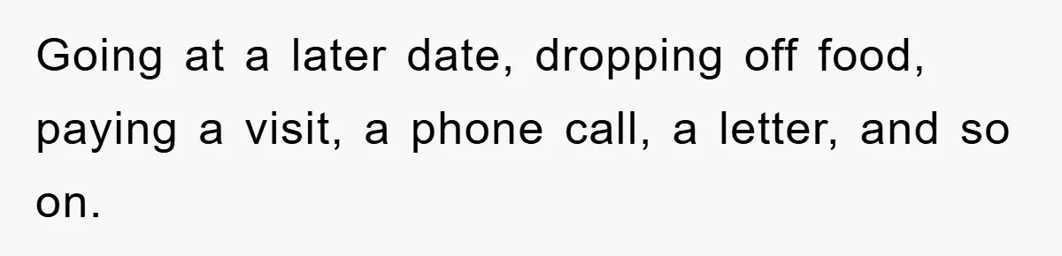 Going at a later date, dropping off food, paying a visit, a phone call, a letter, and so on.