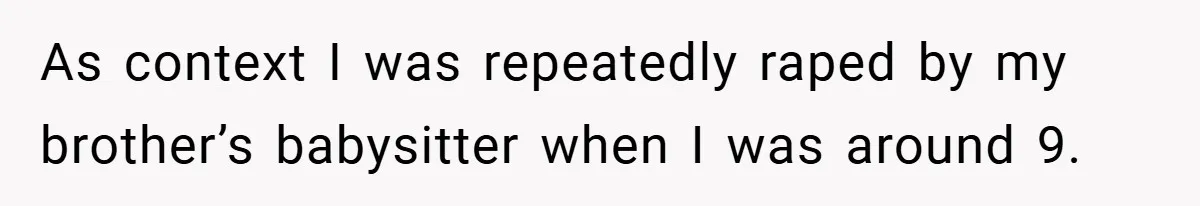 As context I was repeatedly raped by my brother’s babysitter when I was around 9.