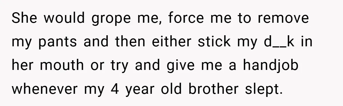 She would grope me, force me to remove my pants and then either stick my d__k in her mouth or try and give me a handjob whenever my 4 year...