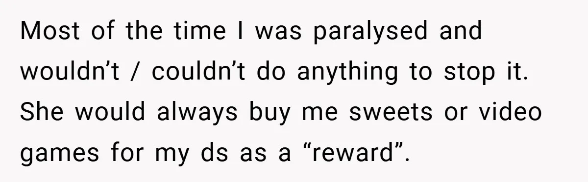 Most of the time I was paralysed and wouldn’t / couldn’t do anything to stop it. She would always buy me sweets or video games for my ds as a...