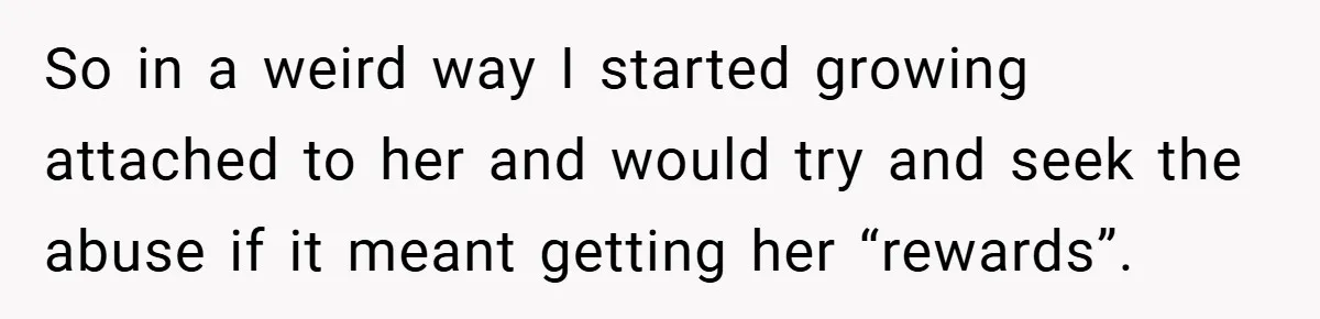 So in a weird way I started growing attached to her and would try and seek the abuse if it meant getting her “rewards”.