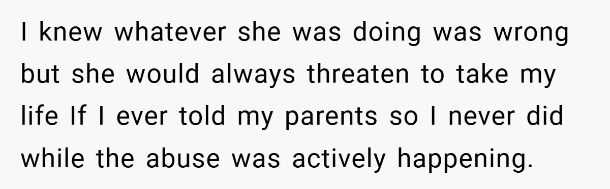 I knew whatever she was doing was wrong but she would always threaten to take my life If I ever told my parents so I never did while the abuse...