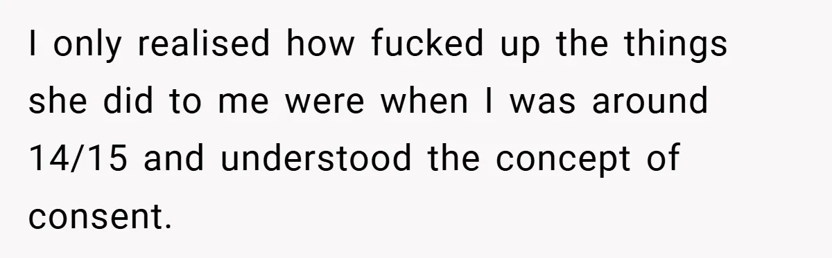 I only realised how fucked up the things she did to me were when I was around 14/15 and understood the concept of consent.