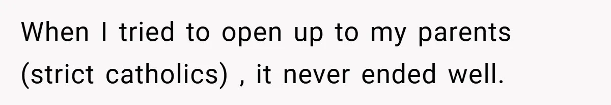 When I tried to open up to my parents (strict catholics) , it never ended well.
