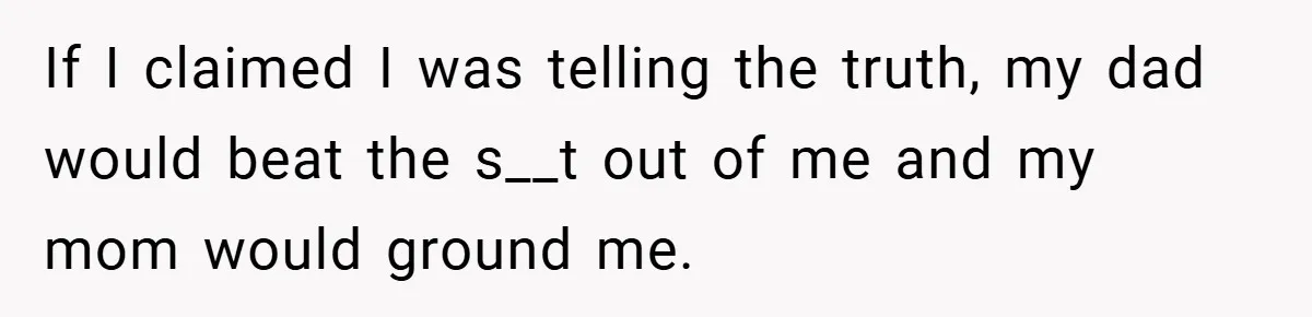 If I claimed I was telling the truth, my dad would beat the s__t out of me and my mom would ground me.