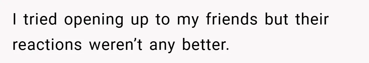 I tried opening up to my friends but their reactions weren’t any better.
